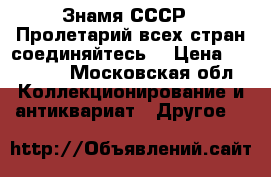 Знамя СССР “ Пролетарий всех стран соединяйтесь“ › Цена ­ 10 000 - Московская обл. Коллекционирование и антиквариат » Другое   